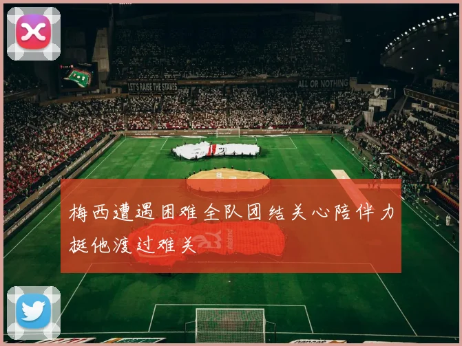 梅西遭遇困难全队团结关心陪伴力挺他渡过难关
