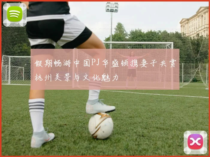 假期畅游中国PJ华盛顿携妻子共赏杭州美景与文化魅力