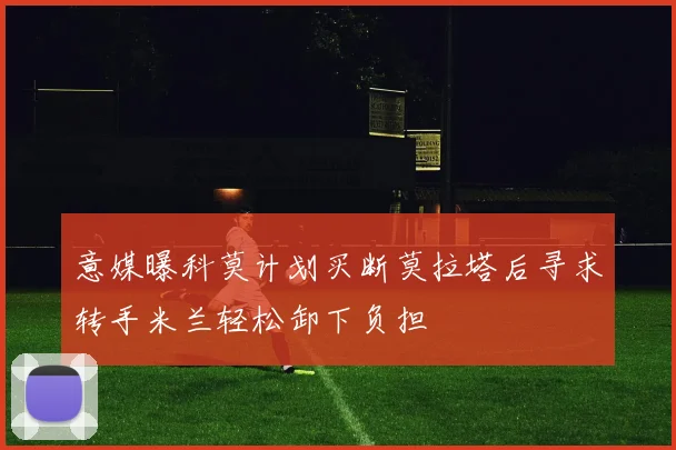 意媒曝科莫计划买断莫拉塔后寻求转手米兰轻松卸下负担