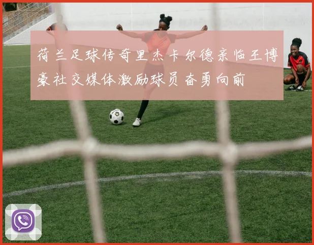 荷兰足球传奇里杰卡尔德亲临王博豪社交媒体激励球员奋勇向前