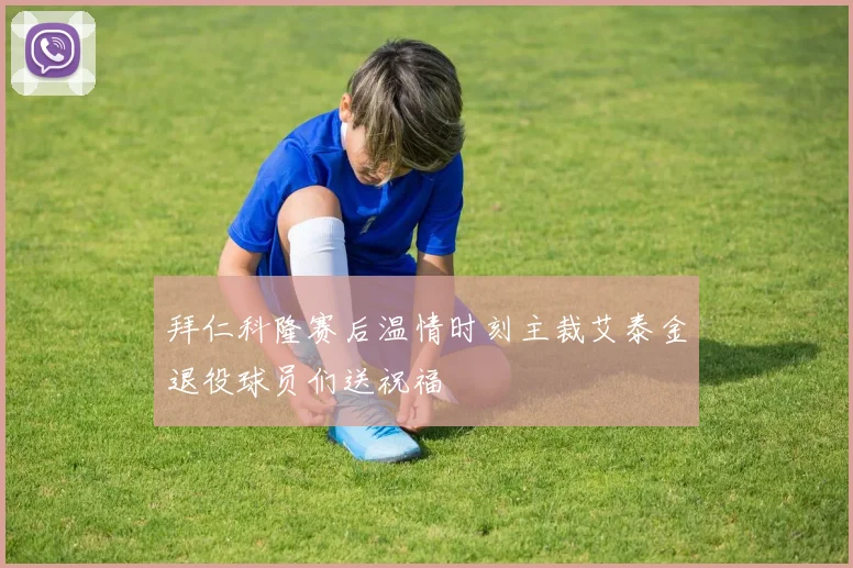 拜仁科隆赛后温情时刻主裁艾泰金退役球员们送祝福