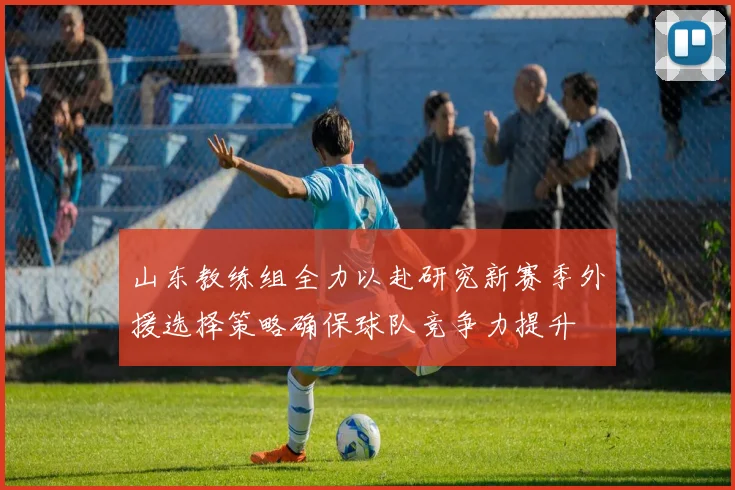 山东教练组全力以赴研究新赛季外援选择策略确保球队竞争力提升