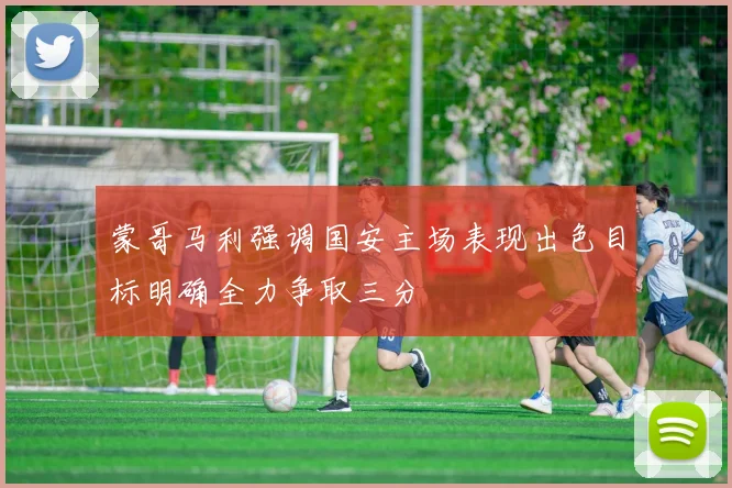 蒙哥马利强调国安主场表现出色目标明确全力争取三分