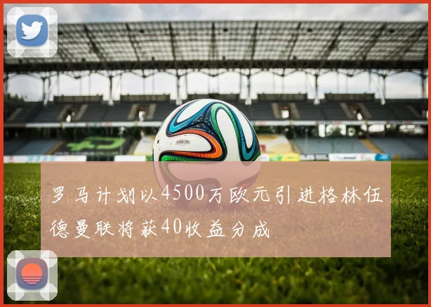 罗马计划以4500万欧元引进格林伍德曼联将获40收益分成