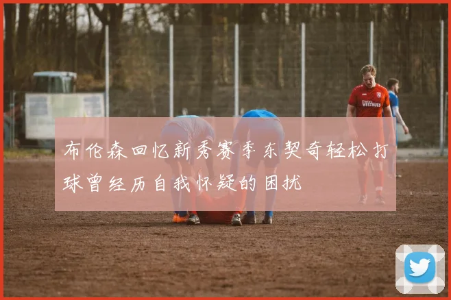 布伦森回忆新秀赛季东契奇轻松打球曾经历自我怀疑的困扰