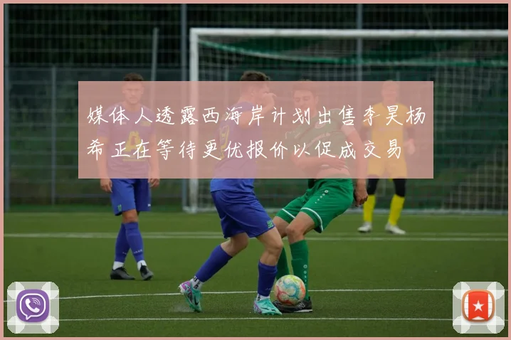 媒体人透露西海岸计划出售李昊杨希正在等待更优报价以促成交易