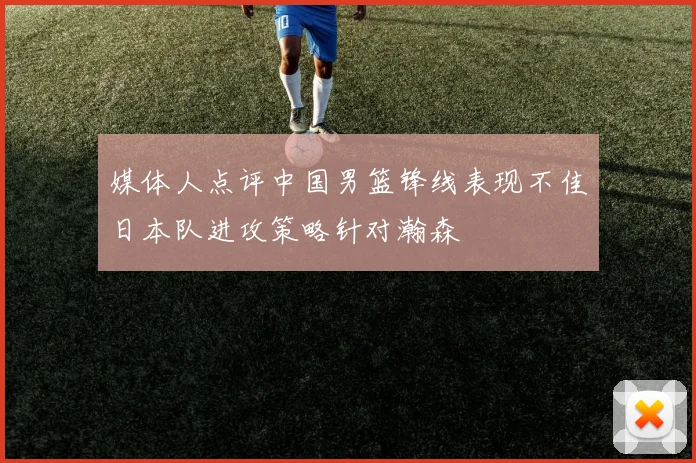 媒体人点评中国男篮锋线表现不佳日本队进攻策略针对瀚森