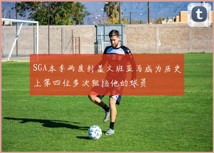 SGA本季两度封盖文班亚马成为历史上第四位多次阻挡他的球员