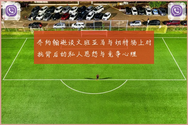 乔约翰逊谈文班亚马与切特场上对抗背后的私人恩怨与竞争心理
