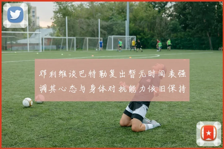 邓利维谈巴特勒复出暂无时间表强调其心态与身体对抗能力依旧保持