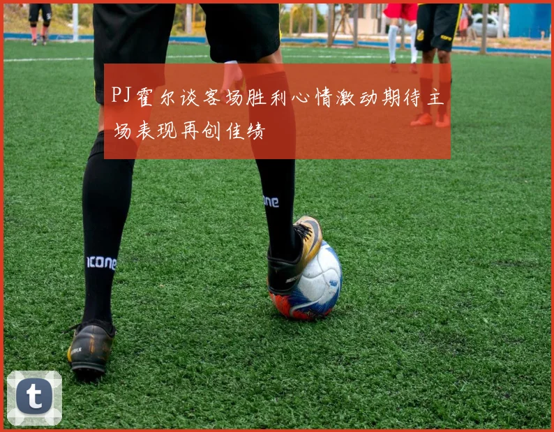 PJ霍尔谈客场胜利心情激动期待主场表现再创佳绩