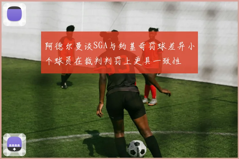 阿德尔曼谈SGA与约基奇罚球差异小个球员在裁判判罚上更具一致性
