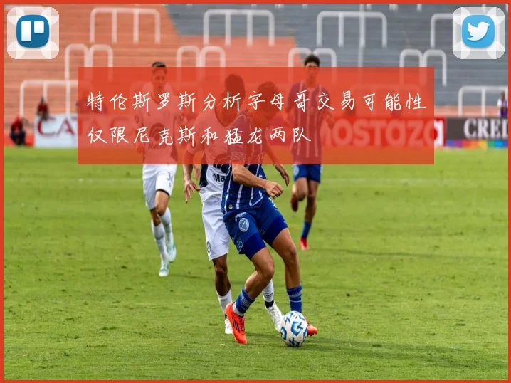 特伦斯罗斯分析字母哥交易可能性仅限尼克斯和猛龙两队