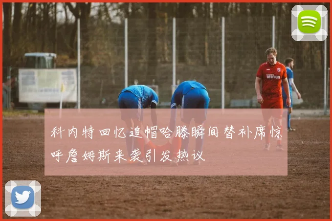 科内特回忆追帽哈滕瞬间替补席惊呼詹姆斯来袭引发热议
