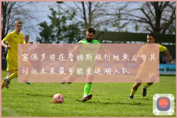 富保罗将在詹姆斯旅行结束后与其讨论未来最可能重返湖人队