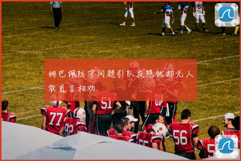 姆巴佩防守问题引队友隐忧却无人敢直言相劝