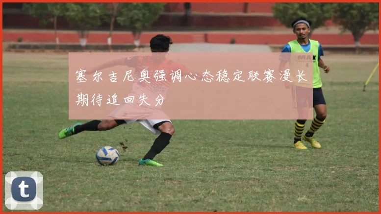 塞尔吉尼奥强调心态稳定联赛漫长期待追回失分