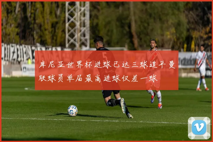 库尼亚世界杯进球已达三球追平曼联球员单届最高进球仅差一球