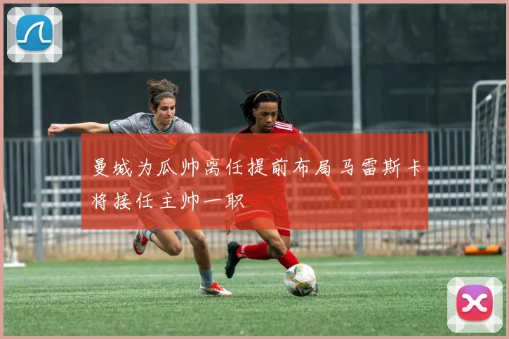 曼城为瓜帅离任提前布局马雷斯卡将接任主帅一职